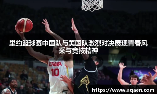里约篮球赛中国队与美国队激烈对决展现青春风采与竞技精神